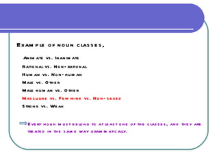 Example of noun classes, Animate vs. Inanimate Rational vs. Non-rational Human vs. Non-human Male vs. Other Male human vs. Other Masculine vs. Feminine vs. Non-sexed Strong vs. Weak Every noun must belong to at least one of the classes, and they are  treated in the same way grammatically. 