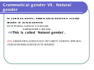 Grammatical gender VS. Natural gender In common nouns, grammatical gender is usually  related to actual gender.  ex) In Spanish, hijo(son) is masculine. hija(daughter) is feminine. This is called ‘Natural gender’. But , grammatical gender does not always coincide with real  gender (natural gender) of its referent. 
