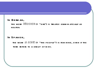 In German, the word  Mädchen  (= “girl”) is treated grammatically as neuter. In Spanish, the word  la gente  (= “the people”) is feminine, even if the  term refers to a group of men. 