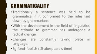 GRAMMATICALITY
•Traditionally a sentence was held to be
grammatical if it conformed to the rules laid
down by grammarians.
•With the development in the field of linguistics,
the attitude to grammar has undergone a
radical change.
•Changes are constantly taking place in
language.
•Eg fond-foolish ( Shakespeare’s time)
 