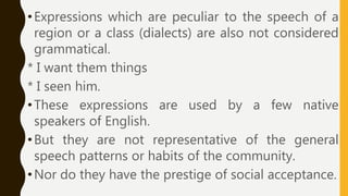 •Expressions which are peculiar to the speech of a
region or a class (dialects) are also not considered
grammatical.
* I want them things
* I seen him.
•These expressions are used by a few native
speakers of English.
•But they are not representative of the general
speech patterns or habits of the community.
•Nor do they have the prestige of social acceptance.
 