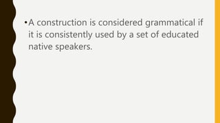 •A construction is considered grammatical if
it is consistently used by a set of educated
native speakers.
 