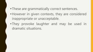 •These are grammatically correct sentences.
•However in given contexts, they are considered
inappropriate or unacceptable.
•They provoke laughter and may be used in
dramatic situations.
 