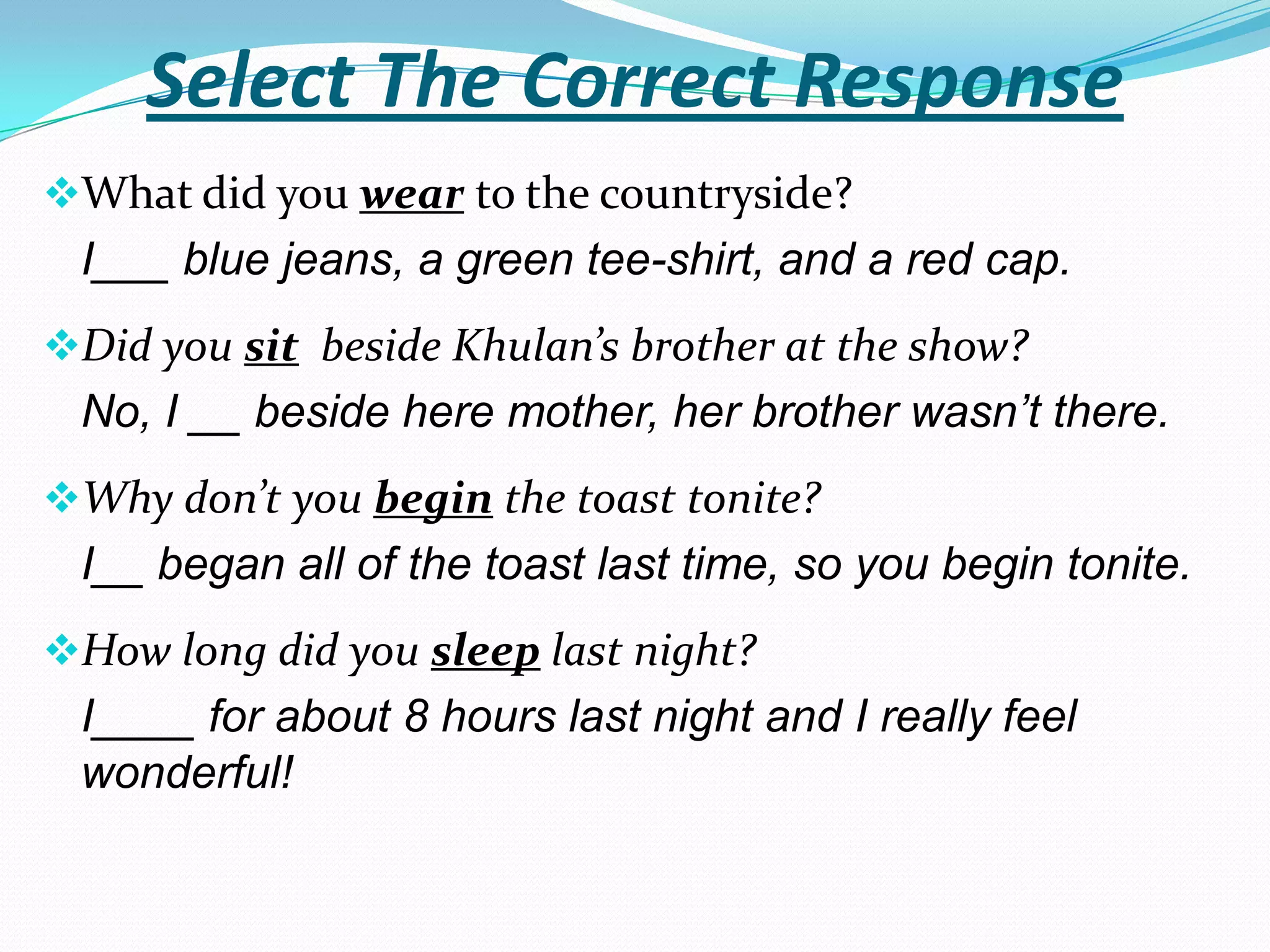 Select The Correct Response
What did you wear to the countryside?
 I___ blue jeans, a green tee-shirt, and a red cap.
Did you sit beside Khulan’s brother at the show?
 No, I __ beside here mother, her brother wasn’t there.
Why don’t you begin the toast tonite?
 I__ began all of the toast last time, so you begin tonite.
How long did you sleep last night?
 I____ for about 8 hours last night and I really feel
 wonderful!
 