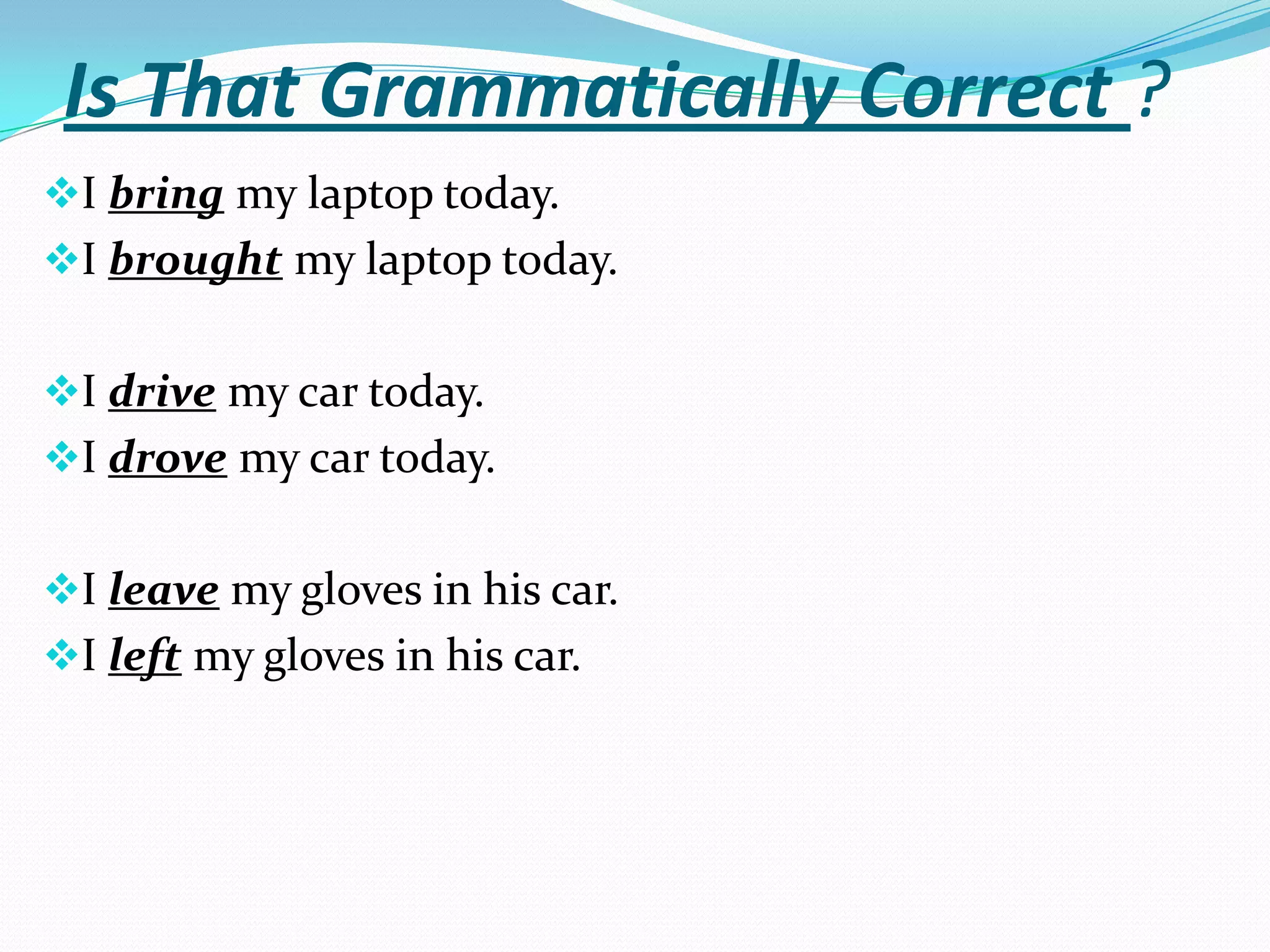 Is That Grammatically Correct ?
I bring my laptop today.
I brought my laptop today.


I drive my car today.
I drove my car today.


I leave my gloves in his car.
I left my gloves in his car.
 