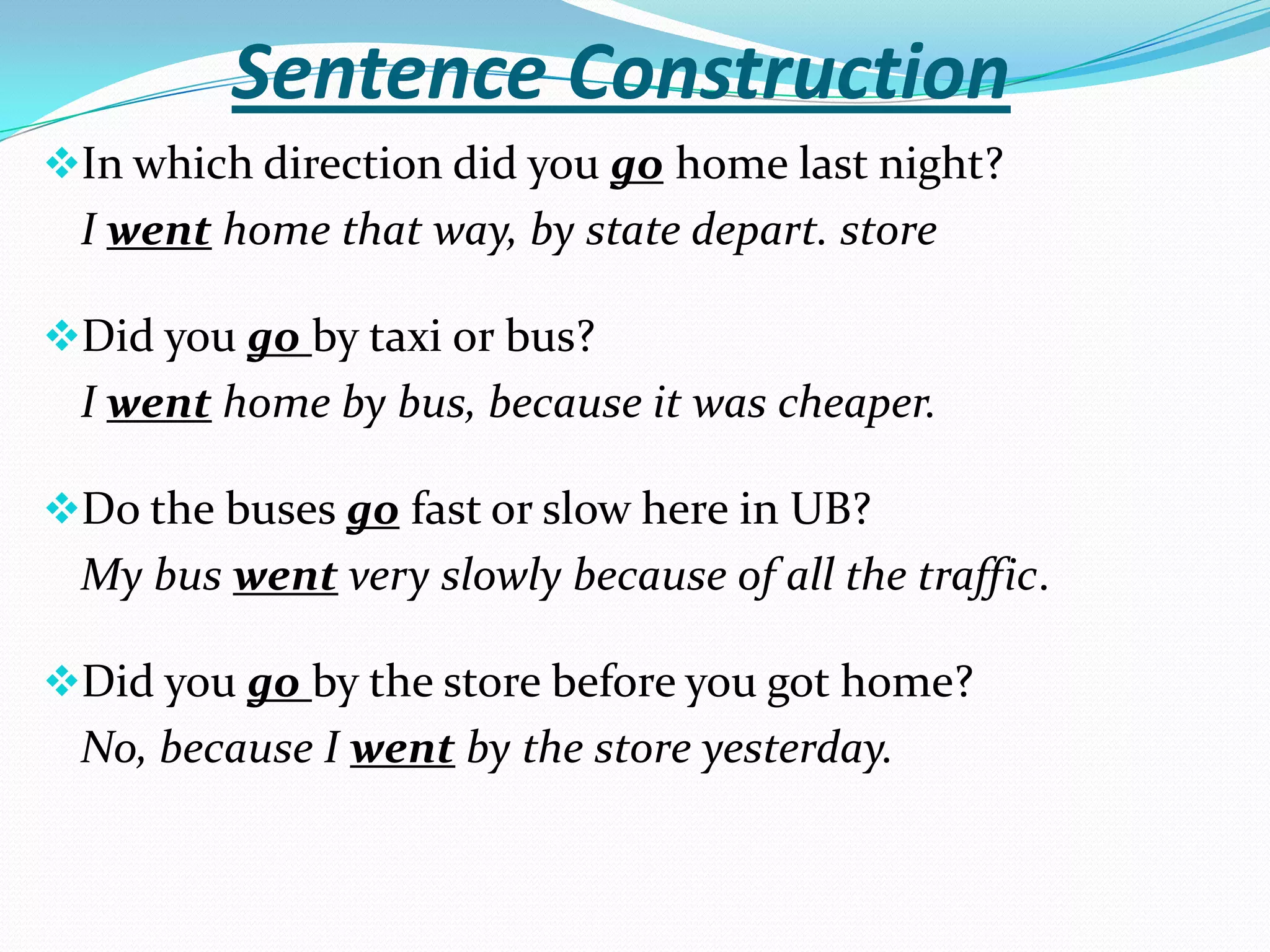 Sentence Construction
In which direction did you go home last night?
 I went home that way, by state depart. store

Did you go by taxi or bus?
 I went home by bus, because it was cheaper.

Do the buses go fast or slow here in UB?
 My bus went very slowly because of all the traffic.

Did you go by the store before you got home?
 No, because I went by the store yesterday.
 