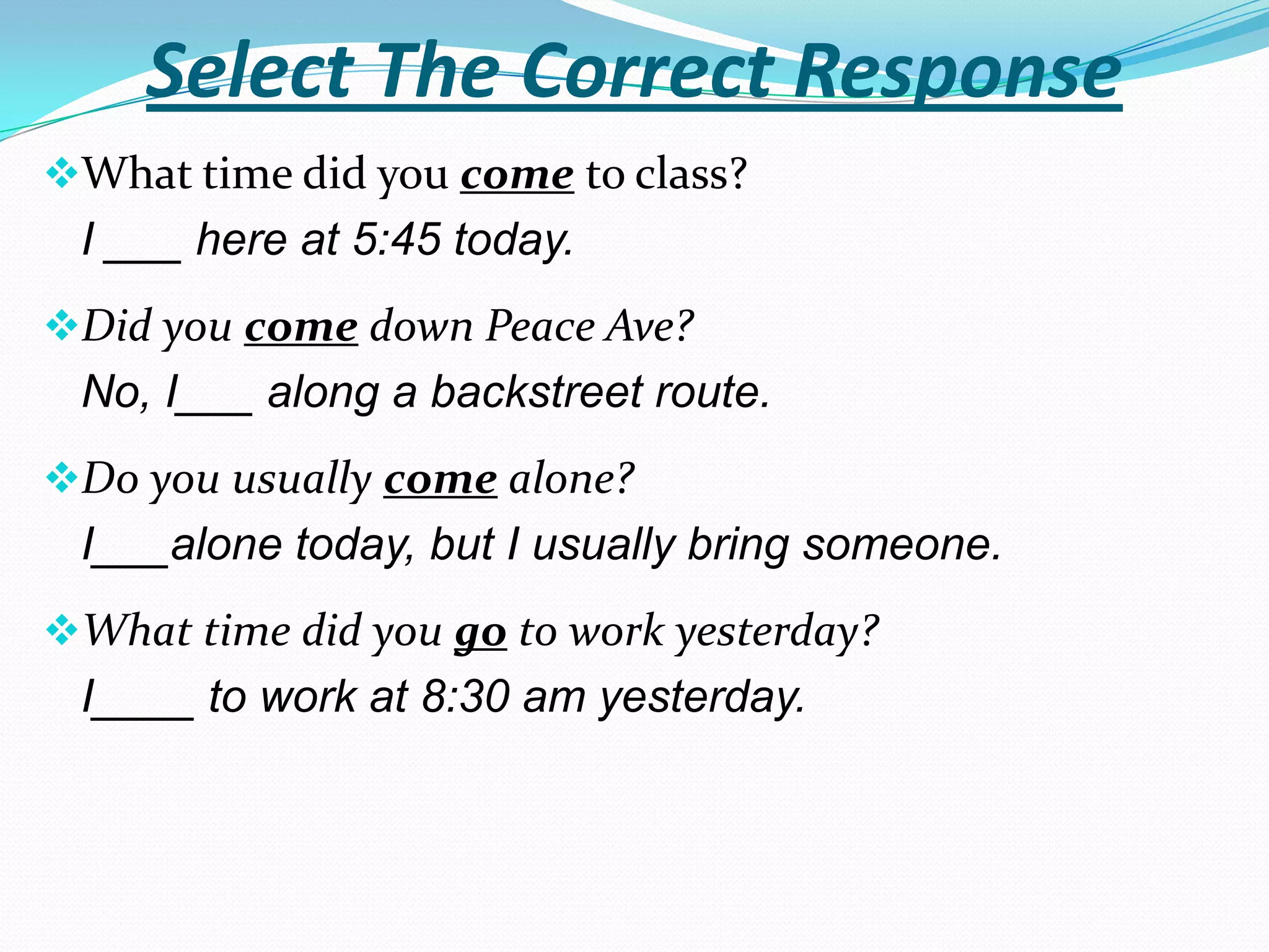 Select The Correct Response
What time did you come to class?
 I ___ here at 5:45 today.
Did you come down Peace Ave?
 No, I___ along a backstreet route.
Do you usually come alone?
 I___alone today, but I usually bring someone.
What time did you go to work yesterday?
 I____ to work at 8:30 am yesterday.
 
