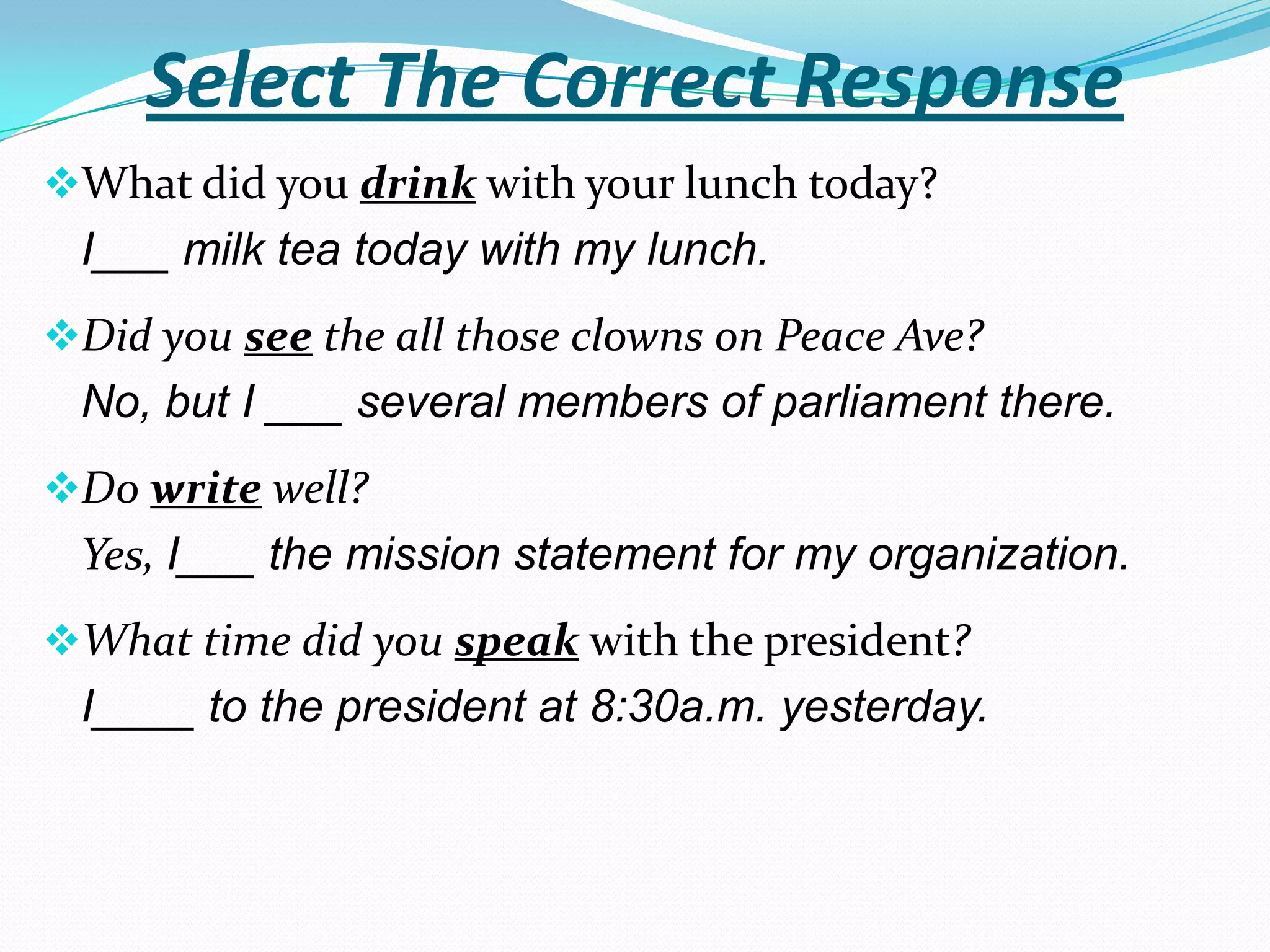 Select The Correct Response
What did you drink with your lunch today?
 I___ milk tea today with my lunch.
Did you see the all those clowns on Peace Ave?
 No, but I ___ several members of parliament there.
Do write well?
 Yes, I___ the mission statement for my organization.
What time did you speak with the president?
 I____ to the president at 8:30a.m. yesterday.
 