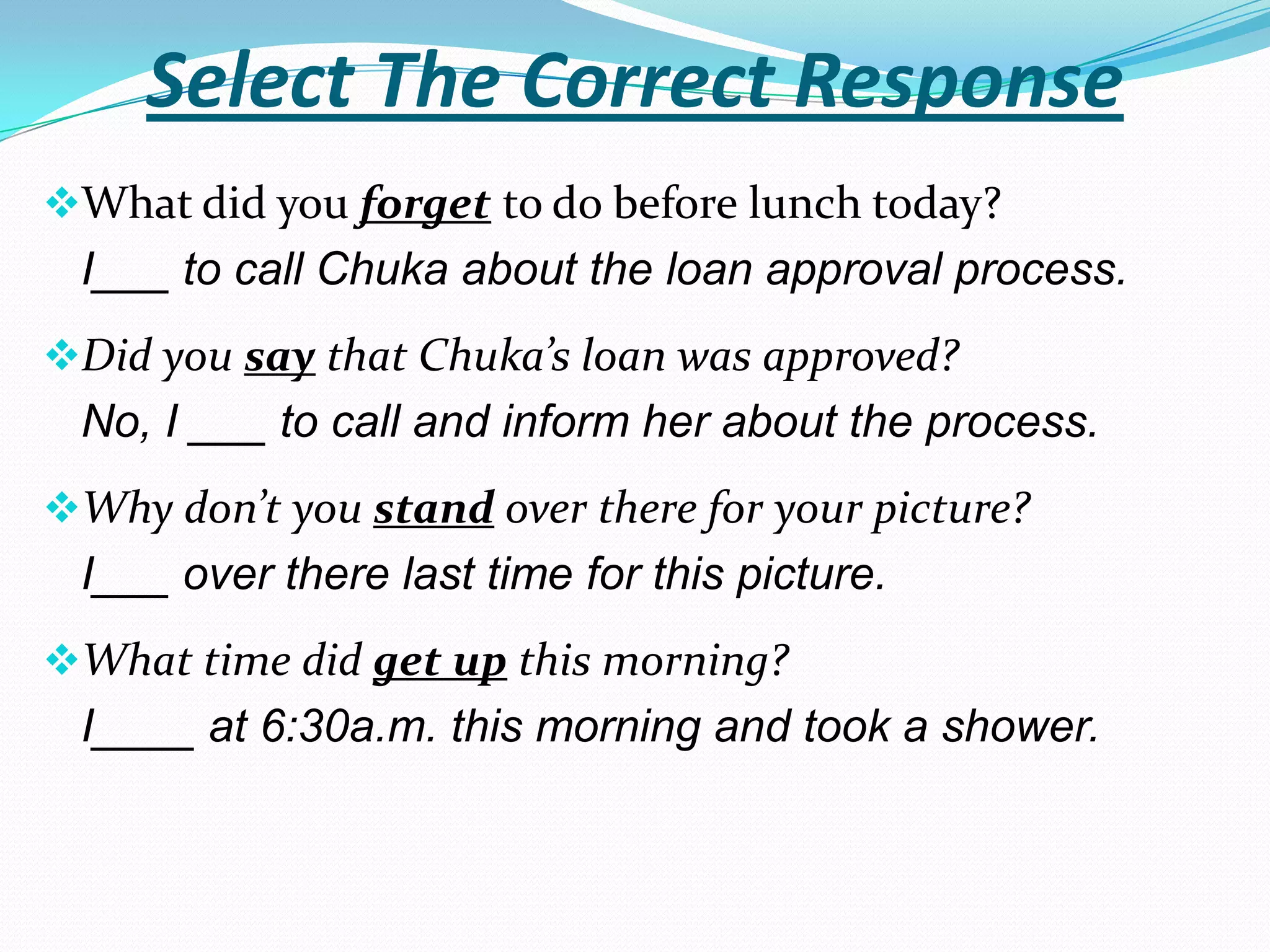 Select The Correct Response
What did you forget to do before lunch today?
 I___ to call Chuka about the loan approval process.
Did you say that Chuka’s loan was approved?
 No, I ___ to call and inform her about the process.
Why don’t you stand over there for your picture?
 I___ over there last time for this picture.
What time did get up this morning?
 I____ at 6:30a.m. this morning and took a shower.
 