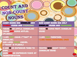 Count nouns use singular and     Non-count nouns use only
plural verbs and pronouns:       singular verbs and pronouns:
There is an apple. (singular)    There is some fruit. (singular
There are some apples.           verb)
(plural)
I like that chair. ("that" is    I like that furniture.
singular).                       I like those furniture. (no!)
She likes those chairs.
("those" is plural)
A car is an expensive thing to   Traffic was heavy today.
own.                             (singular verb)
Cars are an expensive form of
transportation.
 