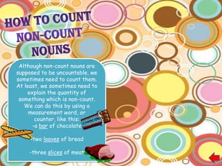 How to count non-counts nouns..

                                 Common Measurement   Nouns used with it
                                 words

 Although non-count nouns are    Bar                  Chocolate
                                                      Soap
supposed to be uncountable, we
                                 Cube                 Sugar
sometimes need to count them.                         Ice
At least, we sometimes need to
                                 Game                 Tennis
    explain the quantity of                           Soccer
 something which is non-count.                        Cards
   We can do this by using a     Glass                Wine
     measurement word, or                             Beer
                                                      Water
       counter, like this:                            Juice
      -a bar of chocolate
                                 Piece                Advice
                                                      Information
     -two loaves of bread                             Baggage
                                                      Clothing
                                                      Furniture
    -three slices of meat                             Homework
                                                      Machinery
 