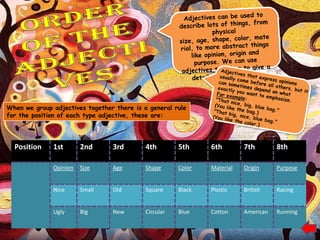When we group adjectives together there is a general rule
for the position of each type adjective, these are:




  Position    1st       2nd      3rd        4th        5th     6th        7th        8th

              Opinion   Size     Age        Shape      Color   Material   Origin     Purpose


              Nice      Small    Old        Square     Black   Plastic    British    Racing


              Ugly      Big      New        Circular   Blue    Cotton     American   Running
 