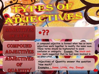 A compound adjective is formed when two or more
adjectives work together to modify the same noun.
These terms should be hyphenated to avoid
confusion or ambiguity. Example: The black-and-
blue mark suggested that he had been involved in
an altercation.

Adjectives of Quantity answer the question
„How much?‟
Examples : Some, Little, Any, Enough
 