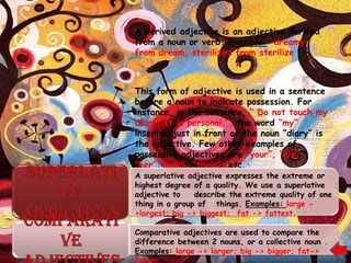 A derived adjective is an adjective derived
from a noun or verb. Example: dreamy
from dream, sterilized from sterilize



This form of adjective is used in a sentence
before a noun to indicate possession. For
instance, in the sentence, “ Do not touch my
diary. It is personal.”, the word “my”
inserted just in front of the noun “diary” is
the adjective. Few other examples of
possessive adjectives are “your”, “his”,
“her”, “our”, “their”, etc.
A superlative adjective expresses the extreme or
highest degree of a quality. We use a superlative
adjective to    describe the extreme quality of one
thing in a group of things. Examples: large -
>largest; big -> biggest; fat -> fattest.

Comparative adjectives are used to compare the
difference between 2 nouns, or a collective noun .
Examples: large -> larger; big -> bigger; fat->
fatter
 