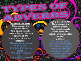 ADVERBS OF PLACE
   ADVERBS OF TIME             These answer the
    These answer the            question where?
      question when?          This adverb usually
    This adverb usually         comes after the
comes either at the very    object, otherwise after
     beginning of the               the verb:
 sentence or at the end.            Examples:
         Examples:            -We saw you there.
-Afterwards we decided      -We were sitting here.
       to go by car.        -We looked everywhere.
-I've done that journey       -Have you seen my
          before.              glasses anywhere?
   -We haven‟t started       -I'm sure I left them
            yet.                   somewhere.
 -She is still a student.
 