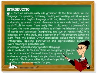 Is a fact we unconsciously use grammar all the time when we use
language for speaking, listening, reading and writing, and if we want
to improve our English language abilities, there is no escape from
addressing grammar issues. Grammar is a very wide topic, but not
so difficult to learn if you really like it. So, what its grammar? At
its core, the term grammar refers to either the inherent structure
of words and sentences (morphology and syntax respectively) in a
language; or to the study and description of this structure (what we
learn from the books). Other approaches include more topics like
orthography (spelling, punctuation and capitalization), semantics
(word meanings), phonetics and
phonology (sounds) and pragmatics (language
use in context). In this portfolio we are going to give you a
concrete review of the most important grammar topics,
and we are going to keep it simple, direct and to
the point.. We hope you like it, and we hope this
could be useful and valuable for you..
 