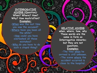 INTERROGATIVE
   ADVERB (Question):
  When? Where? How?
 Why? How much/often?
        Examples:
-When was the last time
  you saw the accused?       RELATIVE ADVERB
-Where have you been all   when, where, how, why
        the while?           These words are the
  -How could you have          same in form as
   overlooked all these    Interrogative Adverbs;
        mistakes?              but they are not
 -Why do you have to do           questions.
   such a stupid thing?           Examples:
                              -The time when he
                           arrived is still unknown.
                            -The scene where the
                             accident occurred is
                            close to the hospital.
 
