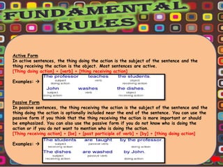 Active Form
In active sentences, the thing doing the action is the subject of the sentence and the
thing receiving the action is the object. Most sentences are active.
[Thing doing action] + [verb] + [thing receiving action]

Examples: 



Passive Form
In passive sentences, the thing receiving the action is the subject of the sentence and the
thing doing the action is optionally included near the end of the sentence. You can use the
passive form if you think that the thing receiving the action is more important or should
be emphasized. You can also use the passive form if you do not know who is doing the
action or if you do not want to mention who is doing the action.
[Thing receiving action] + [be] + [past participle of verb] + [by] + [thing doing action]

Examples: 
 