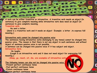 Transitive and intransitive verbs
A verb can be either transitive or intransitive. A transitive verb needs an object (in
sentence) to give complete meaning while intransitive verb does need an object (in
sentence) to give complete meaning.
Transitive verb.
     He sent a letter.
  (Send is a transitive verb and it needs an object Example: a letter ,to express full
meaning.)

Intransitive verb cannot be changed into passive voice
The sentences having intransitive verbs (belonging to any tense) cannot be changed into
passive voice. The reason is that there is not any object in such sentences and without
object of sentence passive voice is not possible.
A sentence can be changed into passive voice if it has subject and object.
Intransitive Verb.
       He laughs.
      (Laugh is an intransitive verb and it does not need object for expressing full
meaning.)
   -Sleep, go, reach, sit, die, are examples of intransitive verbs.

The following tenses can also not be changed into passive voice.
-Present perfect continuous tense
-Past perfect continuous tense
-Future continuous tense
-Future perfect continuous tense
 