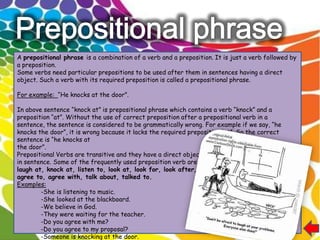 A prepositional phrase is a combination of a verb and a preposition. It is just a verb followed by
a preposition.
Some verbs need particular prepositions to be used after them in sentences having a direct
object. Such a verb with its required preposition is called a prepositional phrase.

For example: “He knocks at the door”.

In above sentence “knock at” is prepositional phrase which contains a verb “knock” and a
preposition “at”. Without the use of correct preposition after a prepositional verb in a
sentence, the sentence is considered to be grammatically wrong. For example if we say, “he
knocks the door”, it is wrong because it lacks the required preposition “at”. So the correct
sentence is “he knocks at
the door”.
Prepositional Verbs are transitive and they have a direct object
in sentence. Some of the frequently used preposition verb are,
laugh at, knock at, listen to, look at, look for, look after, wait for,
agree to, agree with, talk about, talked to.
Examples:
        -She is listening to music.
        -She looked at the blackboard.
        -We believe in God.
        -They were waiting for the teacher.
        -Do you agree with me?
        -Do you agree to my proposal?
        -Someone is knocking at the door.
 