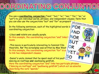 it.




      You use a coordinating conjunction ("and," "but," "or," "nor," "for," "so," or
      "yet") to join individual words, phrases, and independent clauses. Note that
      you can also use the conjunctions "but" and "for" as prepositions.

      In the following sentences, each of the highlighted words is a
      coordinating conjunction:

      -Lilacs and violets are usually purple.
      In this example, the coordinating conjunction "and" links two
      nouns.

      -This movie is particularly interesting to feminist film
      theorists, for the screenplay was written by Mae West.
      In this example, the coordinating conjunction "for" is used
      to link two independent clauses.

      -Daniel's uncle claimed that he spent most of his youth
      dancing on rooftops and swallowing goldfish.
      Here the coordinating conjunction "and" links two participle phrases
      ("dancing on rooftops" and "swallowing goldfish") which act as adverbs
      describing the verb "spends."
 