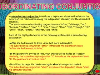 it.




      A subordinating conjunction introduces a dependent clause and indicates the
      nature of the relationship among the independent clause(s) and the dependent
      clause(s).
      The most common subordinating conjunctions are "after," "although," "as,"
      "because," "before," "how," "if," "once," "since," "than," "that," "though," "till,"
      "until," "when," "where," "whether," and "while."

      Each of the highlighted words in the following sentences is a subordinating
      conjunction:

      -After she had learned to drive, Alice felt more independent.
      The subordinating conjunction "after" introduces the dependent clause
      "After she had learned to drive."

      -If the paperwork arrives on time, your cheque will be mailed on Tuesday.
      Similarly, the subordinating conjunction "if" introduces the dependent clause
      "If the paperwork arrives on time."

      -Gerald had to begin his thesis over again when his computer crashed.
      The subordinating conjunction "when" introduces the dependent clause "when
      his computer crashed."
 