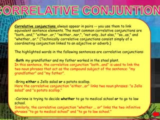 it.




      Correlative conjunctions always appear in pairs -- you use them to link
      equivalent sentence elements. The most common correlative conjunctions are
      "both...and," "either...or," "neither...nor,", "not only...but also," "so...as," and
      "whether...or." (Technically correlative conjunctions consist simply of a
      coordinating conjunction linked to an adjective or adverb.)

      The highlighted words in the following sentences are correlative conjunctions:

      -Both my grandfather and my father worked in the steel plant.
      In this sentence, the correlative conjunction "both...and" is used to link the
      two noun phrases that act as the compound subject of the sentence: "my
      grandfather" and "my father".

      -Bring either a Jello salad or a potato scallop.
      Here the correlative conjunction "either...or" links two noun phrases: "a Jello
      salad" and "a potato scallop."

      -Corinne is trying to decide whether to go to medical school or to go to law
      school.
      Similarly, the correlative conjunction "whether ... or" links the two infinitive
      phrases "to go to medical school" and "to go to law school."
 