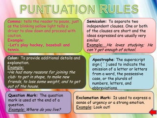 Comma: tells the reader to pause, just     Semicolon: To separate two
as the blinking yellow light tells a       independent clauses. One or both
driver to slow down and proceed with       of the clauses are short and the
caution.                                   ideas expressed are usually very
Example:                                   similar.
-Let‟s play hockey, baseball and           Example: He loves studying; He
tennis.                                    can't get enough of school.
Colon: To provide additional details and      Apostrophe: The superscript
explanation.                                  sign ( ' ) used to indicate the
Example:                                      omission of a letter or letters
•He had many reasons for joining the          from a word, the possessive
club: to get in shape, to make new            case, or the plurals of
friends, to lose some weight, and to get      numbers, letters, and
out of the house.                             abbreviations.
Question Mark: The question
                                     Exclamation Mark: Is used to express a
mark is used at the end of a
                                     sense of urgency or a strong emotion.
question.
                                     Example: Look out!
Example: Where do you live?
 