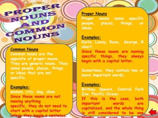 Proper Nouns
                                Proper nouns name specific
                                people,  places, things, or
                                ideas.

                                Examples:
                                Karla, Loany, Rosa, George, R
                                obert.
Common Nouns
                                Since these nouns are naming
Common nouns are the
                                specific things, they always
opposite of proper nouns.
                                begin with a capital letter.
They are generic nouns. They
name people, places, things
                                Sometimes, they contain two or
or ideas that are not
                                more important words.
specific.
                                Examples:
Examples:
                                Britney Spears, Central Park
woman, city, dog, shoe
                                Zoo, Pacific Ocean.
Since these nouns are not
                                If this is the case, both
naming anything
                                important        words       are
specific, they do not need to
                                capitalized, and the whole thing
start with a capital letter
                                is still considered to be one
unless they begin a sentence.
 