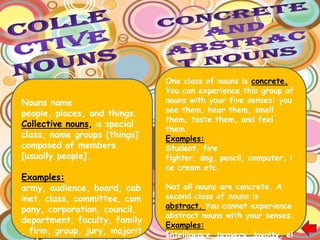 One class of nouns is concrete.
                               You can experience this group of
Nouns name                     nouns with your five senses: you
people, places, and things.    see them, hear them, smell
                               them, taste them, and feel
Collective nouns, a special
                               them.
class, name groups [things]    Examples:
composed of members            Student, fire
[usually people].              fighter, dog, pencil, computer, i
                               ce cream etc.
Examples:
army, audience, board, cab     Not all nouns are concrete. A
inet, class, committee, com    second class of nouns is
pany, corporation, council,    abstract. You cannot experience
                               abstract nouns with your senses.
department, faculty, family
                               Examples:
, firm, group, jury, majorit   Intelligence, bravery, loyalty, el
 