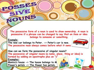 The possessive form of a noun is used to show ownership. A noun is
   possessive if a phrase can be changed to say that an item or idea
                    belongs to someone or something.
Example:
The new car belongs to Peter. -> Peter‟s car is new.
The possessive noun always comes before what it owns or has.

How can we form the possessive of singular nouns?
The possessive of singular nouns (a name, place, thing or idea) is
formed by adding an apostrophe plus an “s”.
Examples:
Monica‟s house -> The house belongs to Monica.
Flower‟s petals -> The flower has petals.
 