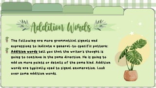 Addition Words
The following are more grammatical signals and
expressions to indicate a general-to-specific pattern:
Addition words tell you that the writer's thought is
going to continue in the same direction. He is going to
add on more points or details of the same kind. Addition
words are typically used to signal enumeration. Look
over some addition words.
 