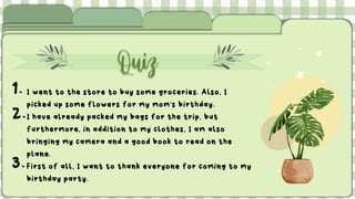 Quiz
1. I went to the store to buy some groceries. Also, I
picked up some flowers for my mom's birthday.
2.I have already packed my bags for the trip, but
furthermore, in addition to my clothes, I am also
bringing my camera and a good book to read on the
plane.
3.First of all, I want to thank everyone for coming to my
birthday party.
 