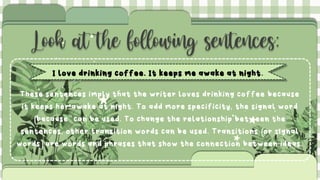 Look at the following sentences:
I love drinking coffee. It keeps me awake at night.
These sentences imply that the writer loves drinking coffee because
it keeps her awake at night. To add more specificity, the signal word
(because"can be used. To change the relationship between the
sentences, other transition words can be used. Transitions (or signal
words)are words and phrases that show the connection between ideas.
 