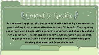 General to Specific
As the name suggests, this pattern is characterized by a movement in
your thinking from a generalization to specific details. Your opening
paragraph would begin with a general statement and then add details
that explain it. The details may become increasingly more specific.
The pattern ends with a broad statement that summarizes your
thinking that resulted from the details.
 
