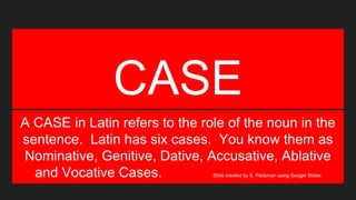 CASE
A CASE in Latin refers to the role of the noun in the
sentence. Latin has six cases. You know them as
Nominative, Genitive, Dative, Accusative, Ablative
and Vocative Cases. Slide created by S. Packman using Google Slides
 
