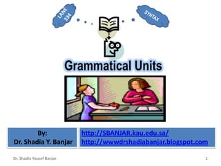 Grammatical Units



        By:                  http://SBANJAR.kau.edu.sa/
Dr. Shadia Y. Banjar         http://wwwdrshadiabanjar.blogspot.com

Dr. Shadia Yousef Banjar                                         1
 
