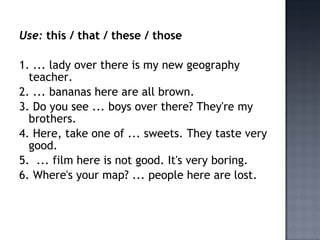 Use: this / that / these / those

1. ... lady over there is my new geography
  teacher.
2. ... bananas here are all brown.
3. Do you see ... boys over there? They're my
  brothers.
4. Here, take one of ... sweets. They taste very
  good.
5. ... film here is not good. It's very boring.
6. Where's your map? ... people here are lost.
 