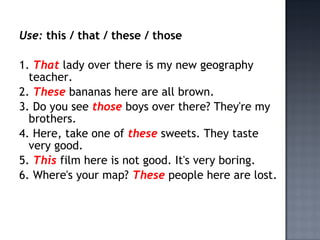 Use: this / that / these / those

1. That lady over there is my new geography
  teacher.
2. These bananas here are all brown.
3. Do you see those boys over there? They're my
  brothers.
4. Here, take one of these sweets. They taste
  very good.
5. This film here is not good. It's very boring.
6. Where's your map? These people here are lost.
 