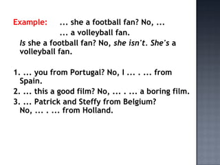 Example:     ... she a football fan? No, ...
             ... a volleyball fan.
 Is she a football fan? No, she isn't. She's a
 volleyball fan.

1. ... you from Portugal? No, I ... . ... from
  Spain.
2. ... this a good film? No, ... . ... a boring film.
3. ... Patrick and Steffy from Belgium?
  No, ... . ... from Holland.
 