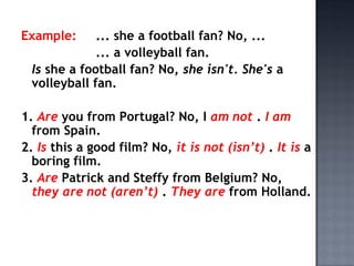 Example:     ... she a football fan? No, ...
             ... a volleyball fan.
 Is she a football fan? No, she isn't. She's a
 volleyball fan.

1. Are you from Portugal? No, I am not . I am
  from Spain.
2. Is this a good film? No, it is not (isn’t) . It is a
  boring film.
3. Are Patrick and Steffy from Belgium? No,
  they are not (aren’t) . They are from Holland.
 