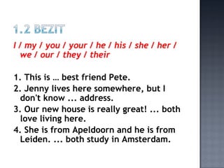 I / my / you / your / he / his / she / her /
  we / our / they / their

1. This is … best friend Pete.
2. Jenny lives here somewhere, but I
 don't know ... address.
3. Our new house is really great! ... both
 love living here.
4. She is from Apeldoorn and he is from
 Leiden. ... both study in Amsterdam.
 