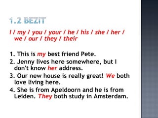 I / my / you / your / he / his / she / her /
  we / our / they / their

1. This is my best friend Pete.
2. Jenny lives here somewhere, but I
 don't know her address.
3. Our new house is really great! We both
 love living here.
4. She is from Apeldoorn and he is from
 Leiden. They both study in Amsterdam.
 