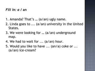 Fill in: a / an

1. Amanda? That’s … (a/an) ugly name.
2. Linda goes to ... (a/an) university in the United
  States.
3. We were looking for … (a/an) underground
  map.
4. We had to wait for ... (a/an) hour.
5. Would you like to have ... (an/a) coke or ...
  (a/an) ice-cream?
 