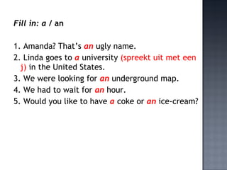 Fill in: a / an

1. Amanda? That’s an ugly name.
2. Linda goes to a university (spreekt uit met een
  j) in the United States.
3. We were looking for an underground map.
4. We had to wait for an hour.
5. Would you like to have a coke or an ice-cream?
 