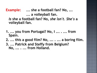 Example: ... she a football fan? No, ...
... a volleyball fan.
Is she a football fan? No, she isn't. She's a
volleyball fan.
1. ... you from Portugal? No, I ... . ... from
Spain.
2. ... this a good film? No, ... . ... a boring film.
3. ... Patrick and Steffy from Belgium?
No, ... . ... from Holland.
 