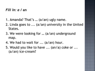 Fill in: a / an
1. Amanda? That’s … (a/an) ugly name.
2. Linda goes to ... (a/an) university in the United
States.
3. We were looking for … (a/an) underground
map.
4. We had to wait for ... (a/an) hour.
5. Would you like to have ... (an/a) coke or ...
(a/an) ice-cream?
 