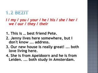 I / my / you / your / he / his / she / her /
we / our / they / their
1. This is … best friend Pete.
2. Jenny lives here somewhere, but I
don't know ... address.
3. Our new house is really great! ... both
love living here.
4. She is from Apeldoorn and he is from
Leiden. ... both study in Amsterdam.
 