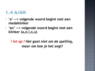  ‘a’ --> volgende woord begint met een
medeklinker
 ‘an’ --> volgende woord begint met een
klinker (a,e,i,o,u)
! let op ! Het gaat niet om de spelling,
maar om hoe je het zegt!
 