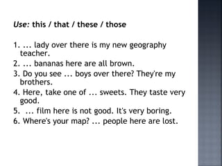 Use: this / that / these / those
1. ... lady over there is my new geography
teacher.
2. ... bananas here are all brown.
3. Do you see ... boys over there? They're my
brothers.
4. Here, take one of ... sweets. They taste very
good.
5. ... film here is not good. It's very boring.
6. Where's your map? ... people here are lost.
 